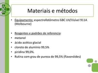 Materiais e métodos
• Equipamento: espectrofotômetro GBC UV/Visível 911A
(Melbourne)
• Reagentes e padrões de referencia:
• metanol
• ácido acético glacial
• cloreto de alumínio 99,5%
• piridina 99,0%.
• Rutina com grau de pureza de 99,5% (flavonóides)
 