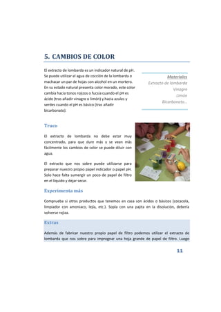 11
5. CAMBIOS DE COLOR
El extracto de lombarda es un indicador natural de pH.
Se puede utilizar el agua de cocción de la lombarda o
machacar un par de hojas con alcohol en un mortero.
En su estado natural presenta color morado, este color
cambia hacia tonos rojizos o fucsia cuando el pH es
ácido (tras añadir vinagre o limón) y hacia azules y
verdes cuando el pH es básico (tras añadir
bicarbonato).
Truco
El extracto de lombarda no debe estar muy
concentrado, para que dure más y se vean más
fácilmente los cambios de color se puede diluir con
agua.
El extracto que nos sobre puede utilizarse para
preparar nuestro propio papel indicador o papel pH.
Solo hace falta sumergir un poco de papel de filtro
en el líquido y dejar secar.
Experimenta más
Comprueba si otros productos que tenemos en casa son ácidos o básicos (cocacola,
limpiador con amoniaco, lejía, etc.). Sopla con una pajita en la disolución, debería
volverse rojiza.
Extras
Además de fabricar nuestro propio papel de filtro podemos utilizar el extracto de
lombarda que nos sobre para impregnar una hoja grande de papel de filtro. Luego
Materiales
Extracto de lombarda
Vinagre
Limón
Bicarbonato…
 