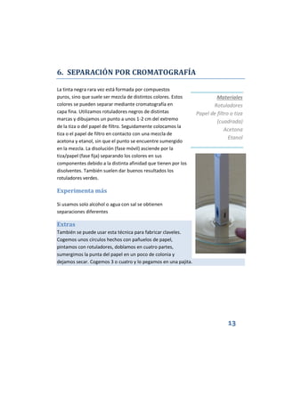 13
6. SEPARACIÓN POR CROMATOGRAFÍA
La tinta negra rara vez está formada por compuestos
puros, sino que suele ser mezcla de distintos colores. Estos
colores se pueden separar mediante cromatografía en
capa fina. Utilizamos rotuladores negros de distintas
marcas y dibujamos un punto a unos 1-2 cm del extremo
de la tiza o del papel de filtro. Seguidamente colocamos la
tiza o el papel de filtro en contacto con una mezcla de
acetona y etanol, sin que el punto se encuentre sumergido
en la mezcla. La disolución (fase móvil) asciende por la
tiza/papel (fase fija) separando los colores en sus
componentes debido a la distinta afinidad que tienen por los
disolventes. También suelen dar buenos resultados los
rotuladores verdes.
Experimenta más
Si usamos solo alcohol o agua con sal se obtienen
separaciones diferentes
Extras
También se puede usar esta técnica para fabricar claveles.
Cogemos unos círculos hechos con pañuelos de papel,
pintamos con rotuladores, doblamos en cuatro partes,
sumergimos la punta del papel en un poco de colonia y
dejamos secar. Cogemos 3 o cuatro y lo pegamos en una pajita.
Materiales
Rotuladores
Papel de filtro o tiza
(cuadrada)
Acetona
Etanol
 