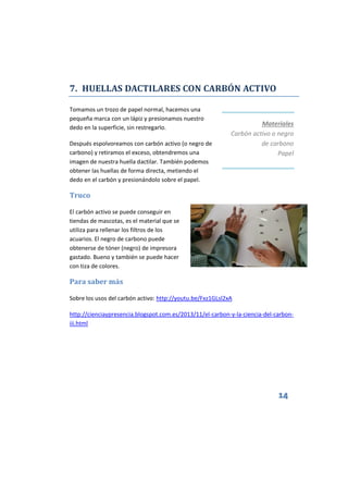 14
7. HUELLAS DACTILARES CON CARBÓN ACTIVO
Tomamos un trozo de papel normal, hacemos una
pequeña marca con un lápiz y presionamos nuestro
dedo en la superficie, sin restregarlo.
Después espolvoreamos con carbón activo (o negro de
carbono) y retiramos el exceso, obtendremos una
imagen de nuestra huella dactilar. También podemos
obtener las huellas de forma directa, metiendo el
dedo en el carbón y presionándolo sobre el papel.
Truco
El carbón activo se puede conseguir en
tiendas de mascotas, es el material que se
utiliza para rellenar los filtros de los
acuarios. El negro de carbono puede
obtenerse de tóner (negro) de impresora
gastado. Bueno y también se puede hacer
con tiza de colores.
Para saber más
Sobre los usos del carbón activo: http://youtu.be/Fxz1GLsl2xA
http://cienciaypresencia.blogspot.com.es/2013/11/el-carbon-y-la-ciencia-del-carbon-
iii.html
Materiales
Carbón activo o negro
de carbono
Papel
 
