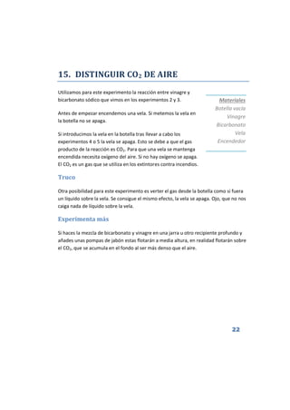 22
15. DISTINGUIR CO2 DE AIRE
Utilizamos para este experimento la reacción entre vinagre y
bicarbonato sódico que vimos en los experimentos 2 y 3.
Antes de empezar encendemos una vela. Si metemos la vela en
la botella no se apaga.
Si introducimos la vela en la botella tras llevar a cabo los
experimentos 4 o 5 la vela se apaga. Esto se debe a que el gas
producto de la reacción es CO2. Para que una vela se mantenga
encendida necesita oxígeno del aire. Si no hay oxígeno se apaga.
El CO2 es un gas que se utiliza en los extintores contra incendios.
Truco
Otra posibilidad para este experimento es verter el gas desde la botella como si fuera
un líquido sobre la vela. Se consigue el mismo efecto, la vela se apaga. Ojo, que no nos
caiga nada de líquido sobre la vela.
Experimenta más
Si haces la mezcla de bicarbonato y vinagre en una jarra u otro recipiente profundo y
añades unas pompas de jabón estas flotarán a media altura, en realidad flotarán sobre
el CO2, que se acumula en el fondo al ser más denso que el aire.
Materiales
Botella vacía
Vinagre
Bicarbonato
Vela
Encendedor
 