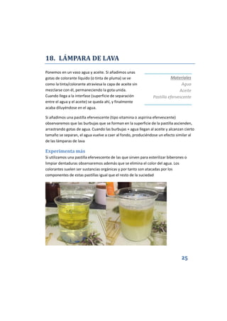 25
18. LÁMPARA DE LAVA
Ponemos en un vaso agua y aceite. Si añadimos unas
gotas de colorante líquido (o tinta de pluma) se ve
como la tinta/colorante atraviesa la capa de aceite sin
mezclarse con él, permaneciendo la gota unida.
Cuando llega a la interfase (superficie de separación
entre el agua y el aceite) se queda ahí, y finalmente
acaba diluyéndose en el agua.
Si añadimos una pastilla efervescente (tipo vitamina o aspirina efervescente)
observaremos que las burbujas que se forman en la superficie de la pastilla ascienden,
arrastrando gotas de agua. Cuando las burbujas + agua llegan al aceite y alcanzan cierto
tamaño se separan, el agua vuelve a caer al fondo, produciéndose un efecto similar al
de las lámparas de lava
Experimenta más
Si utilizamos una pastilla efervescente de las que sirven para esterilizar biberones o
limpiar dentaduras observaremos además que se elimina el color del agua. Los
colorantes suelen ser sustancias orgánicas y por tanto son atacadas por los
componentes de estas pastillas igual que el resto de la suciedad
Materiales
Agua
Aceite
Pastilla efervescente
 