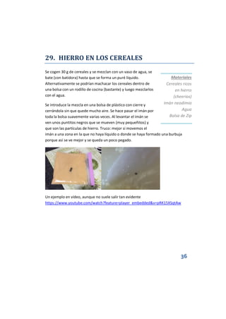 36
29. HIERRO EN LOS CEREALES
Se cogen 30 g de cereales y se mezclan con un vaso de agua, se
bate (con batidora) hasta que se forma un puré líquido.
Alternativamente se podrían machacar los cereales dentro de
una bolsa con un rodillo de cocina (bastante) y luego mezclarlos
con el agua.
Se introduce la mezcla en una bolsa de plástico con cierre y
cerrándola sin que quede mucho aire. Se hace pasar el imán por
toda la bolsa suavemente varias veces. Al levantar el imán se
ven unos puntitos negros que se mueven (muy pequeñitos) y
que son las partículas de hierro. Truco: mejor si movemos el
imán a una zona en la que no haya líquido o donde se haya formado una burbuja
porque así se ve mejor y se queda un poco pegado.
Un ejemplo en vídeo, aunque no suele salir tan evidente
https://www.youtube.com/watch?feature=player_embedded&v=pRK15XSqtAw
Materiales
Cereales ricos
en hierro
(cheerios)
Imán neodimio
Agua
Bolsa de Zip
 
