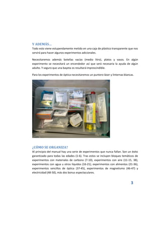 3
Y ADEMÁS…
Todo esto viene estupendamente metido en una caja de plástico transparente que nos
servirá para hacer algunos experimentos adicionales.
Necesitaremos además botellas vacías (medio litro), platos y vasos. En algún
experimento se necesitará un encendedor así que será necesaria la ayuda de algún
adulto. Y seguro que una bayeta os resultará imprescindible.
Para los experimentos de óptica necesitaremos un puntero láser y linternas blancas.
¿CÓMO SE ORGANIZA?
Al principio del manual hay una serie de experimentos que nunca fallan. Son un éxito
garantizado para todas las edades (1-6). Tras estos se incluyen bloques temáticos de
experimentos con materiales de carbono (7-10), experimentos con aire (11-15, 38),
experimentos con agua u otros líquidos (16-21), experimentos con alimentos (21-36),
experimentos sencillos de óptica (37-45), experimentos de magnetismo (46-47) y
electricidad (48-50), más dos bonus espectaculares.
 