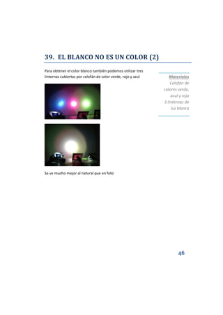 46
39. EL BLANCO NO ES UN COLOR (2)
Para obtener el color blanco también podemos utilizar tres
linternas cubiertas por celofán de color verde, rojo y azul
Se ve mucho mejor al natural que en foto
Materiales
Celofán de
colores verde,
azul y rojo
3 linternas de
luz blanca
 