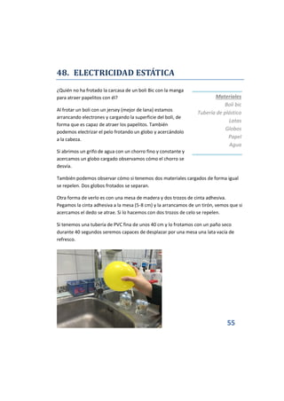 55
48. ELECTRICIDAD ESTÁTICA
¿Quién no ha frotado la carcasa de un boli Bic con la manga
para atraer papelitos con él?
Al frotar un boli con un jersey (mejor de lana) estamos
arrancando electrones y cargando la superficie del boli, de
forma que es capaz de atraer los papelitos. También
podemos electrizar el pelo frotando un globo y acercándolo
a la cabeza.
Si abrimos un grifo de agua con un chorro fino y constante y
acercamos un globo cargado observamos cómo el chorro se
desvía.
También podemos observar cómo si tenemos dos materiales cargados de forma igual
se repelen. Dos globos frotados se separan.
Otra forma de verlo es con una mesa de madera y dos trozos de cinta adhesiva.
Pegamos la cinta adhesiva a la mesa (5-8 cm) y la arrancamos de un tirón, vemos que si
acercamos el dedo se atrae. Si lo hacemos con dos trozos de celo se repelen.
Si tenemos una tubería de PVC fina de unos 40 cm y lo frotamos con un paño seco
durante 40 segundos seremos capaces de desplazar por una mesa una lata vacía de
refresco.
Materiales
Boli bic
Tubería de plástico
Latas
Globos
Papel
Agua
 