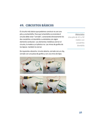 56
49. CIRCUITOS BÁSICOS
El circuito más básico que podemos construir es con una
pila y una bombilla. Para que la bombilla se encienda el
circuito debe estar “cerrado”, conectando directamente los
dos cocodrilos a la bombilla o uniéndolos con algún
elemento conductor. Los elementos metálicos cierran el
circuito, la madera y el plástico no. Las minas de grafito de
los lápices también lo cierran
De izquierda a derecha: circuito abierto, cerrado con un clip,
cerrado con una pieza de grafito y con una mina de lápiz.
Materiales
Una pila de 4.5 o 9V
Cables con
cocodrilos
Bombilla
 