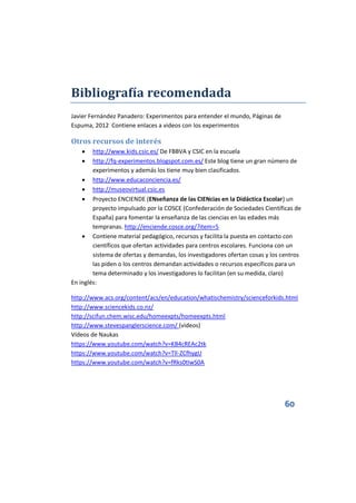 60
Bibliografía recomendada
Javier Fernández Panadero: Experimentos para entender el mundo, Páginas de
Espuma, 2012 Contiene enlaces a videos con los experimentos
Otros recursos de interés
 http://www.kids.csic.es/ De FBBVA y CSIC en la escuela
 http://fq-experimentos.blogspot.com.es/ Este blog tiene un gran número de
experimentos y además los tiene muy bien clasificados.
 http://www.educaconciencia.es/
 http://museovirtual.csic.es
 Proyecto ENCIENDE (ENseñanza de las CIENcias en la Didáctica Escolar) un
proyecto impulsado por la COSCE (Confederación de Sociedades Científicas de
España) para fomentar la enseñanza de las ciencias en las edades más
tempranas. http://enciende.cosce.org/?item=5
 Contiene material pedagógico, recursos y facilita la puesta en contacto con
científicos que ofertan actividades para centros escolares. Funciona con un
sistema de ofertas y demandas, los investigadores ofertan cosas y los centros
las piden o los centros demandan actividades o recursos específicos para un
tema determinado y los investigadores lo facilitan (en su medida, claro)
En inglés:
http://www.acs.org/content/acs/en/education/whatischemistry/scienceforkids.html
http://www.sciencekids.co.nz/
http://scifun.chem.wisc.edu/homeexpts/homeexpts.html
http://www.stevespanglerscience.com/ (vídeos)
Vídeos de Naukas
https://www.youtube.com/watch?v=KB4cREAc2tk
https://www.youtube.com/watch?v=Tll-ZCfhygU
https://www.youtube.com/watch?v=fRks0tIwS0A
 