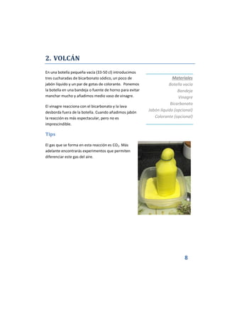 8
2. VOLCÁN
En una botella pequeña vacía (33-50 cl) introducimos
tres cucharadas de bicarbonato sódico, un poco de
jabón líquido y un par de gotas de colorante. Ponemos
la botella en una bandeja o fuente de horno para evitar
manchar mucho y añadimos medio vaso de vinagre.
El vinagre reacciona con el bicarbonato y la lava
desborda fuera de la botella. Cuando añadimos jabón
la reacción es más espectacular, pero no es
imprescindible.
Tips
El gas que se forma en esta reacción es CO2. Más
adelante encontrarás experimentos que permiten
diferenciar este gas del aire.
Materiales
Botella vacía
Bandeja
Vinagre
Bicarbonato
Jabón líquido (opcional)
Colorante (opcional)
 