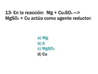 13- En la reacción:  Mg + Cu 2 SO 4  ---> MgSO 4  + Cu actúa como agente reductor: a)  Mg b) S c)  MgSO 4 d) Cu 