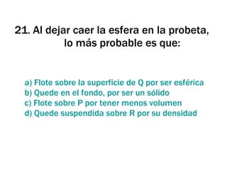 21 .  Al dejar caer la esfera en la probeta, lo más probable es que: a) Flote sobre la superficie de Q por ser esférica b) Quede en el fondo, por ser un sólido c) Flote sobre P por tener menos volumen d) Quede suspendida sobre R por su densidad 