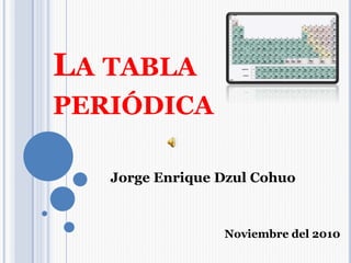 LA TABLA
PERIÓDICA
Jorge Enrique Dzul Cohuo
Noviembre del 2010
 