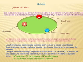 Química ¿QUE ES UN ATOMO? Es la partícula mas pequeña que forma un elemento, el átomo de cada elemento se representa mediante modelos atómicos,el mas sencillo es como el de un sistema planetario, modelo de Bohr y o conforman tres elementos: Electrones, y Neutrones Protones. - Electrones + + - Protones Neutrones Los átomos de cada elemento contienen siempre el mismo numero de protones que de electrones por lo que si la carga eléctrica son iguales, decimos que el átomo es eléctricamente neutra. Los electrones que contiene cada elemento giran en torno al núcleo en cantidades determinadas en capas o niveles de energía y son los que determinan la naturaleza del elemento.La capas o niveles de energía se presentan por las letras: K,L, M,N,O,P,Q. Cada una de ellas acepta una cantidad de electrones, los cuales se obtienen mediante la siguiente forma. N° atómico = N° de protones = N° de electrones.N° Neutrones = Masa atómica=N° atómico. 