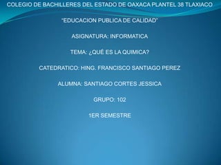 COLEGIO DE BACHILLERES DEL ESTADO DE OAXACA PLANTEL 38 TLAXIACO “EDUCACION PUBLICA DE CALIDAD” ASIGNATURA: INFORMATICA TEMA: ¿QUÉ ES LA QUIMICA? CATEDRATICO: HING. FRANCISCO SANTIAGO PEREZ  ALUMNA: SANTIAGO CORTES JESSICA GRUPO: 102 1ER SEMESTRE 