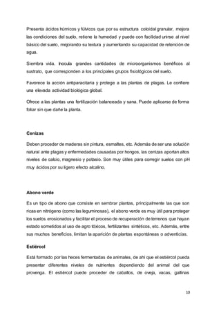 10
Presenta ácidos húmicos y fúlvicos que por su estructura coloidal granular, mejora
las condiciones del suelo, retiene la humedad y puede con facilidad unirse al nivel
básico del suelo, mejorando su textura y aumentando su capacidad de retención de
agua.
Siembra vida. Inocula grandes cantidades de microorganismos benéficos al
sustrato, que corresponden a los principales grupos fisiológicos del suelo.
Favorece la acción antiparacitaria y protege a las plantas de plagas. Le confiere
una elevada actividad biológica global.
Ofrece a las plantas una fertilización balanceada y sana. Puede aplicarse de forma
foliar sin que dañe la planta.
Cenizas
Deben proceder de maderas sin pintura, esmaltes, etc. Además de ser una solución
natural ante plagas y enfermedades causadas por hongos, las cenizas aportan altos
niveles de calcio, magnesio y potasio. Son muy útiles para corregir suelos con pH
muy ácidos por su ligero efecto alcalino.
Abono verde
Es un tipo de abono que consiste en sembrar plantas, principalmente las que son
ricas en nitrógeno (como las leguminosas), el abono verde es muy útil para proteger
los suelos erosionados y facilitar el proceso de recuperación de terrenos que hayan
estado sometidos al uso de agro tóxicos, fertilizantes sintéticos, etc. Además, entre
sus muchos beneficios, limitan la aparición de plantas espontáneas o adventicias.
Estiércol
Está formado por las heces fermentadas de animales, de ahí que el estiércol pueda
presentar diferentes niveles de nutrientes dependiendo del animal del que
provenga. El estiércol puede proceder de caballos, de oveja, vacas, gallinas
 