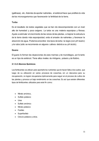 11
(gallinaza), etc. Además de aportar nutrientes, el estiércol hace que prolifere la vida
de los microorganismos que favorecerán la fertilidad de la tierra.
Turba
Es el resultado de restos vegetales que se han ido descomponiendo con un nivel
alto de humedad y poco oxígeno. La turba es una materia esponjosa y fibrosa.
Ayuda a estimular el crecimiento de las raíces de las plantas, a mejorar la estructura
de la tierra dando más esponjosidad, evita el arrastre de nutrientes y favorecer la
absorción de agua. Podemos encontrar dos tipos de turba: la negra (con pH neutro)
y la rubia (sólo se recomienda en algunos cultivos debido a su pH ácido).
Guano
El guano lo forman las deyecciones de aves marinas y de murciélagos, por lo tanto
es un tipo de estiércol. Tiene altos niveles de nitrógeno, potasio y de fósforo.
2.1.3.2 Abonos Químicos
Los fertilizantes se utilizan para aportarle los nutrientes que le hacen falta a los suelos, que
luego de su utilización en varios procesos de cosechas, sin un descanso para su
recuperación, no logran recuperarse óptimamente para seguir en el proceso de cultivo de
las plantas y provoca un bajo rendimiento en las cosechas. Es así que existen diferentes
tipos de fertilizantes utilizados para este fin como:
 Nitrato amónico,
 Sulfato potásico
 Urea
 Sulfato amónico
 Nitrato potásico
 Fosfato
 Superfosfato
 Cloruro potásico y otros.
 