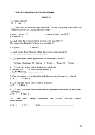 22
3.2TÉCNICA DE RECOLECCION DE DATOS:
ENCUESTA
1. ¿Posee cultivos?
Si ( ) No ( )
2. ¿Cuáles son los aspectos que considera UD más importante al momento de
realizar la compra de un producto (alimento)?
a. Aporto nutrido ( ) c. Aspecto (color, tamaño) ( )
b. Frescura ( )
3. ¿Qué clase de abono compra o prepara para sus cultivos?
(En caso de ser la opción ¨a¨ pase a la pregunta 5).
a. Orgánico ( ) b. Químico ( )
4. ¿Qué tiempo lleva utilizando el tipo de abono en sus productos?
………………………………………………….
5. ¿En qué cultivos utiliza regularmente el abono que compara?
Verduras y hortalizas ( ) Granos ( ) Pasto ( ) Frutas ( ) Flores ( )
6. ¿Por qué se debería utilizar fertilizantes químicos?
a. Necesidad ( ) b. Producir más dinero ( )
c. Otro Motivo ()………………………
7. Esta de acuerdo con la utilización de fertilizantes orgánicos en los cultivos?
a. Si ( ) b. No ( )
8. ¿Ha cultivado alguna vez con abono orgánico?.
a. Si ( ) b. No ( )
9. ¿UD está consciente de las consecuencias que puede traer el uso de fertilizantes
químicos?
a. Si ( ) b. No ( )
10. ¿Ha sufrido alguna enfermedad tras consumir alimentos tratados
químicamente?
a. Si ( ) b. No ( ) Cual……………………………………………..
 