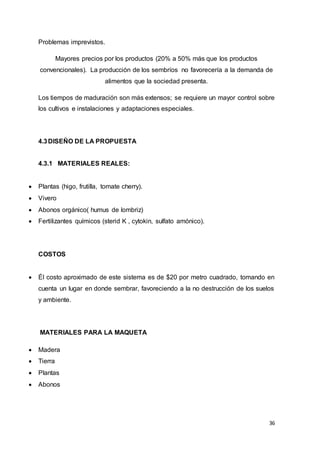 36
Problemas imprevistos.
Mayores precios por los productos (20% a 50% más que los productos
convencionales). La producción de los sembríos no favorecería a la demanda de
alimentos que la sociedad presenta.
Los tiempos de maduración son más extensos; se requiere un mayor control sobre
los cultivos e instalaciones y adaptaciones especiales.
4.3DISEÑO DE LA PROPUESTA
4.3.1 MATERIALES REALES:
 Plantas (higo, frutilla, tomate cherry).
 Vivero
 Abonos orgánico( humus de lombriz)
 Fertilizantes químicos (sterid K , cytokin, sulfato amónico).
COSTOS
 Él costo aproximado de este sistema es de $20 por metro cuadrado, tomando en
cuenta un lugar en donde sembrar, favoreciendo a la no destrucción de los suelos
y ambiente.
MATERIALES PARA LA MAQUETA
 Madera
 Tierra
 Plantas
 Abonos
 