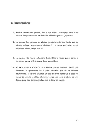 41
5.2Recomendaciones
1. Realizar cuando sea posible, viveros que sirvan como apoyo cuando se
necesite comparar física e internamente abonos orgánicos y químicos.
2. No agregar los químicos las plantas inmediatamente sino hasta que las
mismas se hayan acostumbrado a la tierra donde fueron sembradas, ya que
se pueden alterar y llegar a morir.
3. No agregar más de una cucharadita de sterid K a la mezcla que se echara a
las plantas ya que el fruto puede llegar a amarillarse.
4. No exceder en la aplicación de la mezcla química utilizada, puesto que
provocaría la quemadura de la plata, mientras que en las tratadas
naturalmente, si se está utilizando un tipo de abono como fue el caso del
humus de lombriz no utilizar al mismo tiempo otro como el abono de cuy,
debido a que esto también produce que la planta se queme.
 