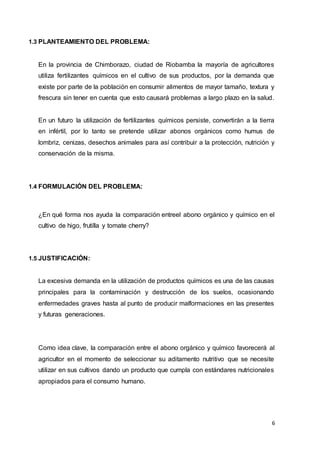 6
1.3 PLANTEAMIENTO DEL PROBLEMA:
En la provincia de Chimborazo, ciudad de Riobamba la mayoría de agricultores
utiliza fertilizantes químicos en el cultivo de sus productos, por la demanda que
existe por parte de la población en consumir alimentos de mayor tamaño, textura y
frescura sin tener en cuenta que esto causará problemas a largo plazo en la salud.
En un futuro la utilización de fertilizantes químicos persiste, convertirán a la tierra
en infértil, por lo tanto se pretende utilizar abonos orgánicos como humus de
lombriz, cenizas, desechos animales para así contribuir a la protección, nutrición y
conservación de la misma.
1.4 FORMULACIÓN DEL PROBLEMA:
¿En qué forma nos ayuda la comparación entreel abono orgánico y químico en el
cultivo de higo, frutilla y tomate cherry?
1.5 JUSTIFICACIÓN:
La excesiva demanda en la utilización de productos químicos es una de las causas
principales para la contaminación y destrucción de los suelos, ocasionando
enfermedades graves hasta al punto de producir malformaciones en las presentes
y futuras generaciones.
Como idea clave, la comparación entre el abono orgánico y químico favorecerá al
agricultor en el momento de seleccionar su aditamento nutritivo que se necesite
utilizar en sus cultivos dando un producto que cumpla con estándares nutricionales
apropiados para el consumo humano.
 