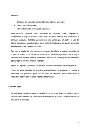 7
Ventajas:
 Consumo de productos sanos, libres de agentes químicos.
 Protección de los suelos.
 Aprovechamiento de residuos orgánicos.
Esta iniciativa presenta cierto desarrollo en ciudades como: Tungurahua,
Chimborazo, Cotopaxi, Cuenca entre otros. En tanto efectos que ocasionan al
consumir productos tratados químicamente son varios, por tal razón el uso de
abono orgánico es una alternativa, logra evitar la destrucción de nuestro ambiente
y el elevado índice de enfermedades.
Por ellos a través de este estudio se pretende beneficiar a aquellos agricultores
como una nueva forma de plantar y cultivar, un alimento orgánico contiene mayor
cantidad de nutrientes en ellos, por lo tanto llegan a ser buenos para la salud como
por ejemplo a prevenir anemia o cáncer.
Según el Objetivo 3, numeral 3.6 del Plan Nacional del Buen Vivir (PNBV) dice:
“Promover entre la población y en la sociedad hábitos de alimentación nutritiva y
saludable que permitan gozar de un nivel de desarrollo físico, emocional e
intelectual acorde con su edad y condiciones físicas.”
1.6 HIPÓTESIS
La agricultura orgánica mejora la calidad de los alimentos teniendo en ellos mayor
cantidad de nutrientes por tanto siendo mejores para la salud a comparación de los
expuestos a químicos.
 