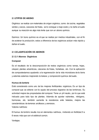 9
2.1.2TIPOS DE ABONO
Orgánico: se realiza con materiales de origen orgánico, como de cocina, vegetales
verdes y secos, cascaras de frutas, se lo consigue a bajo costo y no daña al suelo
aunque su reacción es algo más lenta que con un abono químico.
Químico: Un bono químico es el que se realiza por medios industriales, con el fin
de acelerar la producción, estos a diferencia de los orgánicos actúan más rápido y
dañan el suelo.
2.1.3CLASIFICACIÓN DE ABONOS
2.1.3.1 Abonos Orgánicos
Compost
Es el resultado de la descomposición de restos orgánicos como ramas, hojas,
césped, plantas adventicias, cáscaras de frutas, hortalizas, etc. Con la aplicación
de compostestamos ayudando a la regeneración de la vida microbiana de la tierra
y además estamos mejorando la textura y composición química del suelo.
Humus de lombriz
Está considerado como uno de los mejores fertilizantes orgánicos. Es un tipo de
compost que se obtiene con la ayuda del proceso digestivo de las lombrices. Su
actividad mejora las propiedades del compost. Tiene un pH neutro, por lo que está
indicado para todo tipo de plantas. Además de aportar nutrientes, nitrógeno,
hormonas, etc. también aumenta la resistencia ante heladas, mejora las
características de terrenos arcillosos y arenosos.
Valores nutritivos:
El humus de lombriz resulta rico en elementos nutritivos, rindiendo en fertilidad 5 a
6 veces más que con el estiércol común.
Ventajas:
 