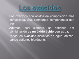 Los oxácidos son ácidos de composición más
complicada. Sus elementos componentes son
tres:
Además, casi siempre, se obtienen por
combinación de un óxido ácido con agua.
Todos los oxácidos disueltos en agua ionizan,
dando cationes hidrógeno.
 