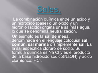 La combinación química entre un ácido y
un hidróxido (base) o un óxido y un
hidronio (ácido) origina una sal más agua,
lo que se denomina neutralización.
Un ejemplo es la sal de mesa,
denominada en el lenguaje coloquial sal
común, sal marina o simplemente sal. Es
la sal específica cloruro de sodio. Su
fórmula química es Na Cl y es el producto
de la base hidróxido sódico(NaOH) y ácido
clorhídrico, HCl.
 