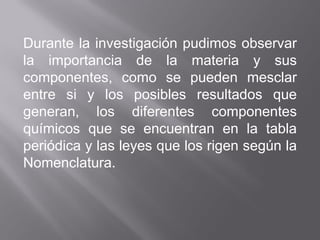 Durante la investigación pudimos observar
la importancia de la materia y sus
componentes, como se pueden mesclar
entre si y los posibles resultados que
generan, los diferentes componentes
químicos que se encuentran en la tabla
periódica y las leyes que los rigen según la
Nomenclatura.
 