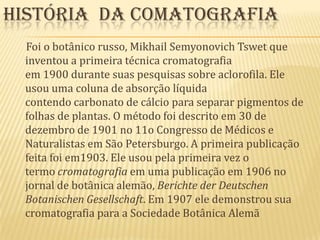 História  da comatografia     Foi o botânico russo, Mikhail SemyonovichTswet que inventou a primeira técnica cromatografia em 1900 durante suas pesquisas sobre aclorofila. Ele usou uma coluna de absorção líquida contendo carbonato de cálcio para separar pigmentos de folhas de plantas. O método foi descrito em 30 de dezembro de 1901 no 11o Congresso de Médicos e Naturalistas em São Petersburgo. A primeira publicação feita foi em1903. Ele usou pela primeira vez o termo cromatografia em uma publicação em 1906 no jornal de botânica alemão, Berichte der DeutschenBotanischenGesellschaft. Em 1907 ele demonstrou sua cromatografia para a Sociedade Botânica Alemã
