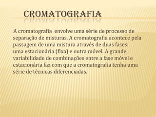  Cromatografia      A cromatografia  envolve uma série de processo de separação de misturas. A cromatografia acontece pela passagem de uma mistura através de duas fases: uma estacionária (fixa) e outra móvel. A grande variabilidade de combinações entre a fase móvel e estacionária faz com que a cromatografia tenha uma série de técnicas diferenciadas.