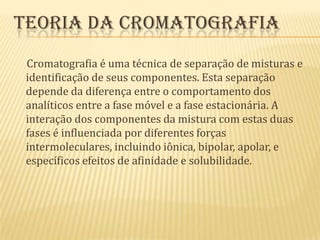 Teoria da cromatografia     Cromatografia é uma técnica de separação de misturas e identificação de seus componentes. Esta separação depende da diferença entre o comportamento dos analíticos entre a fase móvel e a fase estacionária. A interação dos componentes da mistura com estas duas fases é influenciada por diferentes forças intermoleculares, incluindo iônica, bipolar, apolar, e específicos efeitos de afinidade e solubilidade.