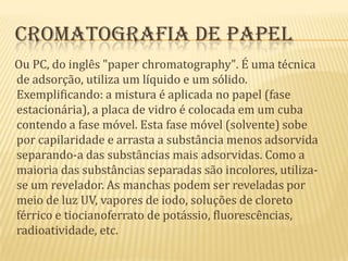 Cromatografia de papel    Ou PC, do inglês "paperchromatography". É uma técnica de adsorção, utiliza um líquido e um sólido. Exemplificando: a mistura é aplicada no papel (fase estacionária), a placa de vidro é colocada em um cuba contendo a fase móvel. Esta fase móvel (solvente) sobe por capilaridade e arrasta a substância menos adsorvida separando-a das substâncias mais adsorvidas. Como a maioria das substâncias separadas são incolores, utiliza-se um revelador. As manchas podem ser reveladas por meio de luz UV, vapores de iodo, soluções de cloreto férrico e tiocianoferrato de potássio, fluorescências, radioatividade, etc.