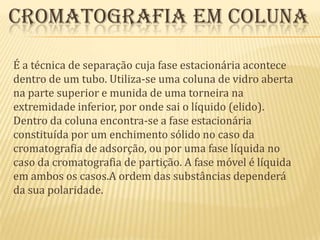  Cromatografia em colunaÉ a técnica de separação cuja fase estacionária acontece dentro de um tubo. Utiliza-se uma coluna de vidro aberta na parte superior e munida de uma torneira na extremidade inferior, por onde sai o líquido (elido). Dentro da coluna encontra-se a fase estacionária constituída por um enchimento sólido no caso da cromatografia de adsorção, ou por uma fase líquida no caso da cromatografia de partição. A fase móvel é líquida em ambos os casos.A ordem das substâncias dependerá da sua polaridade.