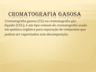  Cromatografia gasosa     Cromatografia gasosa (CG) ou cromatografia gás-líquido (CGL), é um tipo comum de cromatografia usada em química orgânica para separação de compostos que podem ser vaporizados sem decomposição.