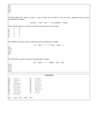 a) 1
b) 2
c) 3
d) 4
e) 5


03 (PUCCAMP) Num “sapato de cromo”, o couro é tratado com um banho de “licor de cromo”, preparado através da reação
representada pela equação:

                                   Na2Cr2O7 + x SO2 + H2O               y Cr(OH)SO4 + Na2SO4

Depois de balanceada com os menores coeficientes inteiros possíveis, ela apresenta:
        x       y
a)      3       2
b)      2       3
c)      2       2
d)      3       3
e)      2       1


04 (UNIP/SP) A soma dos menores coeficientes inteiros que balanceiam a equação:

                                          Cl2 + NH3                  N2H4 + NH4Cl     é
a) 4
b) 15
c) 21
d) 8
e) 6


05 (OSEC/SP) A soma dos coeficientes da equação abaixo é igual a

                                         Br2 + KOH                 KBrO3 + KBr + H2O
a) 13
b) 20
c) 19
d) 15
e) 18

                                                            GABARITOS

A)      1, 3, 2, 3                K)       4, 5, 4, 6
B)      1, 2, 2, 1, 1             L)       2, 1, 1, 1, 1
C)      1, 2, 2                   M)       1, 3, 1, 2
D)      2, 13, 8, 10              N)       2, 3, 1, 3
E)      2, 3, 1, 6                O)       3, 2, 2, 3, 3
F)      2, 1, 1, 2, 2             P)       2, 1, 1, 1
G)      3, 2, 1, 6                Q)       10, 2, 5, 1, 1
H)      1, 3, 1, 3, 3             R)       1, 1, 4
I)      1, 1, 1, 1, 2             S)       1, 1, 1, 1
J)      4, 11, 2, 8

01 A    02 D      03 A    04 D    05 E
 