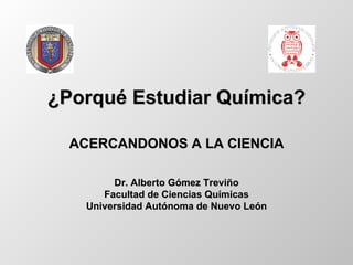 ¿Porqué Estudiar Química? Dr. Alberto Gómez Treviño Facultad de Ciencias Químicas Universidad Autónoma de Nuevo León ACERCANDONOS A LA CIENCIA 