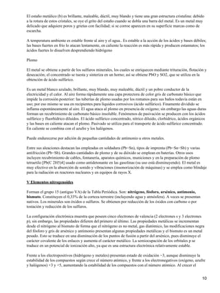El estaño metálico (b) es brillante, maleable, dúctil, muy blando y tiene una gran estructura cristalina: debido
a la rotura de estos cristales, se oye el grito del estaño cuando se dobla una barra del metal. Es un metal muy
delicado que adquiere poros y grietas con facilidad; si se corroe aparecen en su superficie marcas como de
escarcha.

A temperatura ambiente es estable frente al aire y el agua.. Es estable a la acción de los ácidos y bases débiles;
las bases fuertes en frío lo atacan lentamente, en caliente la reacción es más rápida y producen estannatos; los
ácidos fuertes lo disuelven desprendiendo hidrógeno

Plomo

El metal se obtiene a partir de los sulfuros minerales, los cuales se enriquecen mediante trituración, flotación y
desecación; el concentrado se tuesta y sinteriza en un horno; así se obtiene PbO y SO2, que se utiliza en la
obtención de ácido sulfúrico.

Es un metal blanco azulado, brillante, muy blando, muy maleable, dúctil y un pobre conductor de la
electricidad y el calor. Al aire forma rápidamente una capa protectora de color gris de carbonato básico que
impide la corrosión posterior: las tuberías de plomo usadas por los romanos para sus baños todavía están en
uso; por eso mismo se usa en recipientes para líquidos corrosivos (ácido sulfúrico). Finamente dividido se
inflama espontáneamente al aire. El agua ataca al plomo en presencia de oxígeno; sin embargo las aguas duras
forman un recubrimiento de carbonato básico insoluble. Fenómenos de pasivación se producen con los ácidos
sulfúrico y fluorhídrico diluidos. El ácido sulfúrico concentrado, nítrico diluido, clorhídrico, ácidos orgánicos
y las bases en caliente atacan el plomo. Pasivado se utiliza para el transporte de ácido sulfúrico concentrado.
En caliente se combina con el azufre y los halógenos.

Puede endurecerse por adición de pequeñas cantidades de antimonio u otros metales.

Entre sus aleaciones destacan las empleadas en soldadura (Pb−Sn), tipos de imprenta (Pb−Sn−Sb) y varias
antifricción (Pb−Sb). Grandes cantidades de plomo y de su dióxido se emplean en baterías. Otros usos
incluyen recubrimiento de cables, fontanería, aparatos químicos, municiones y en la preparación de plomo
tetraetilo [Pb(C 2H5)4] usado como antidetonante en las gasolinas (su uso está disminuyendo). El metal es
muy efectivo en la absorción de sonido y vibraciones (insonorización de máquinas) y se emplea como blindaje
para la radiación en reactores nucleares y en equipos de rayos X.

V Elementos nitrogenoides

Forman el grupo 15 (antiguo VA) de la Tabla Periódica. Son: nitrógeno, fósforo, arsénico, antimonio,
bismuto. Constituyen el 0,33% de la corteza terrestre (incluyendo agua y atmósfera). A veces se presentan
nativos. Los minerales son óxidos o sulfuros. Se obtienen por reducción de los óxidos con carbono o por
tostación y reducción de los sulfuros.

La configuración electrónica muestra que poseen cinco electrones de valencia (2 electrones s y 3 electrones
p), sin embargo, las propiedades difieren del primero al último. Las propiedades metálicas se incrementan
desde el nitrógeno al bismuto de forma que el nitrógeno es no metal, gas diatómico, las modificaciones negra
del fósforo y gris de arsénico y antimonio presentan algunas propiedades metálicas y el bismuto es un metal
pesado. Esto se traduce en una disminución de los puntos de fusión a partir del arsénico, pues disminuye el
carácter covalente de los enlaces y aumenta el carácter metálico. La semiocupación de los orbitales p se
traduce en un potencial de ionización alto, ya que es una estructura electrónica relativamente estable.

Frente a los electropositivos (hidrógeno y metales) presentan estado de oxidación −3, aunque disminuye la
estabilidad de los compuestos según crece el número atómico, y frente a los electronegativos (oxígeno, azufre
y halógenos) +3 y +5, aumentando la estabilidad de los compuestos con el número atómico. Al crecer el


                                                                                                               10
 