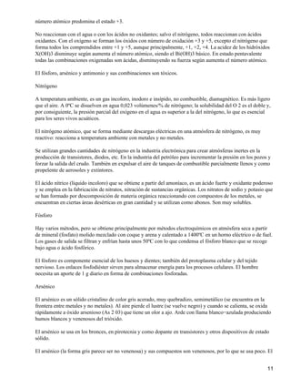 número atómico predomina el estado +3.

No reaccionan con el agua o con los ácidos no oxidantes; salvo el nitrógeno, todos reaccionan con ácidos
oxidantes. Con el oxígeno se forman los óxidos con número de oxidación +3 y +5, excepto el nitrógeno que
forma todos los comprendidos entre +1 y +5, aunque principalmente, +1, +2, +4. La acidez de los hidróxidos
X(OH)3 disminuye según aumenta el número atómico, siendo el Bi(OH)3 básico. En estado pentavalente
todas las combinaciones oxigenadas son ácidas, disminuyendo su fuerza según aumenta el número atómico.

El fósforo, arsénico y antimonio y sus combinaciones son tóxicos.

Nitrógeno

A temperatura ambiente, es un gas incoloro, inodoro e insípido, no combustible, diamagnético. Es más ligero
que el aire. A 0ºC se disuelven en agua 0,023 volúmenes/% de nitrógeno; la solubilidad del O 2 es el doble y,
por consiguiente, la presión parcial del oxígeno en el agua es superior a la del nitrógeno, lo que es esencial
para los seres vivos acuáticos.

El nitrógeno atómico, que se forma mediante descargas eléctricas en una atmósfera de nitrógeno, es muy
reactivo: reacciona a temperatura ambiente con metales y no metales.

Se utilizan grandes cantidades de nitrógeno en la industria electrónica para crear atmósferas inertes en la
producción de transistores, diodos, etc. En la industria del petróleo para incrementar la presión en los pozos y
forzar la salida del crudo. También en expulsar el aire de tanques de combustible parcialmente llenos y como
propelente de aerosoles y extintores.

El ácido nítrico (líquido incoloro) que se obtiene a partir del amoníaco, es un ácido fuerte y oxidante poderoso
y se emplea en la fabricación de nitratos, nitración de sustancias orgánicas. Los nitratos de sodio y potasio que
se han formado por descomposición de materia orgánica reaccionando con compuestos de los metales, se
encuentran en ciertas áreas desérticas en gran cantidad y se utilizan como abonos. Son muy solubles.

Fósforo

Hay varios métodos, pero se obtiene principalmente por métodos electroquímicos en atmósfera seca a partir
de mineral (fosfato) molido mezclado con coque y arena y calentado a 1400ºC en un horno eléctrico o de fuel.
Los gases de salida se filtran y enfrían hasta unos 50ºC con lo que condensa el fósforo blanco que se recoge
bajo agua o ácido fosfórico.

El fósforo es componente esencial de los huesos y dientes; también del protoplasma celular y del tejido
nervioso. Los enlaces fosfodiéster sirven para almacenar energía para los procesos celulares. El hombre
necesita un aporte de 1 g diario en forma de combinaciones fosforadas.

Arsénico

El arsénico es un sólido cristalino de color gris acerado, muy quebradizo, semimetálico (se encuentra en la
frontera entre metales y no metales). Al aire pierde el lustre (se vuelve negro) y cuando se calienta, se oxida
rápidamente a óxido arsenioso (As 2 03) que tiene un olor a ajo. Arde con llama blanco−azulada produciendo
humos blancos y venenosos del trióxido.

El arsénico se usa en los bronces, en pirotecnia y como dopante en transistores y otros dispositivos de estado
sólido.

El arsénico (la forma gris parece ser no venenosa) y sus compuestos son venenosos, por lo que se usa poco. El


                                                                                                              11
 