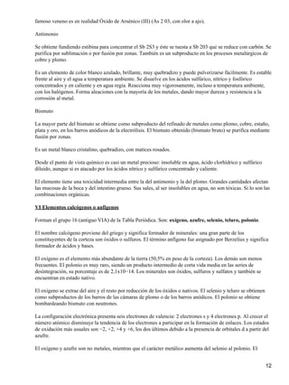 famoso veneno es en realidad Óxido de Arsénico (III) (As 2 03, con olor a ajo).

Antimonio

Se obtiene fundiendo estibina para concentrar el Sb 2S3 y éste se tuesta a Sb 203 que se reduce con carbón. Se
purifica por sublimación o por fusión por zonas. También es un subproducto en los procesos metalúrgicos de
cobre y plomo.

Es un elemento de color blanco azulado, brillante, muy quebradizo y puede pulverizarse fácilmente. Es estable
frente al aire y el agua a temperatura ambiente. Se disuelve en los ácidos sulfúrico, nítrico y fosfórico
concentrados y en caliente y en agua regia. Reacciona muy vigorosamente, incluso a temperatura ambiente,
con los halógenos. Forma aleaciones con la mayoría de los metales, dando mayor dureza y resistencia a la
corrosión al metal.

Bismuto

La mayor parte del bismuto se obtiene como subproducto del refinado de metales como plomo, cobre, estaño,
plata y oro, en los barros anódicos de la electrólisis. El bismuto obtenido (bismuto bruto) se purifica mediante
fusión por zonas.

Es un metal blanco cristalino, quebradizo, con matices rosados.

Desde el punto de vista químico es casi un metal precioso: insoluble en agua, ácido clorhídrico y sulfúrico
diluido, aunque si es atacado por los ácidos nítrico y sulfúrico concentrado y caliente.

El elemento tiene una toxicidad intermedia entre la del antimonio y la del plomo. Grandes cantidades afectan
las mucosas de la boca y del intestino grueso. Sus sales, al ser insolubles en agua, no son tóxicas. Si lo son las
combinaciones orgánicas.

VI Elementos calcógenos o anfígenos

Forman el grupo 16 (antiguo VIA) de la Tabla Periódica. Son: oxígeno, azufre, selenio, teluro, polonio.

El nombre calcógeno proviene del griego y significa formador de minerales: una gran parte de los
constituyentes de la corteza son óxidos o sulfuros. El término anfígeno fue asignado por Berzelius y significa
formador de ácidos y bases.

El oxígeno es el elemento más abundante de la tierra (50,5% en peso de la corteza). Los demás son menos
frecuentes. El polonio es muy raro, siendo un producto intermedio de corta vida media en las series de
desintegración, su porcentaje es de 2,1x10−14. Los minerales son óxidos, sulfuros y sulfatos y también se
encuentran en estado nativo.

El oxígeno se extrae del aire y el resto por reducción de los óxidos o nativos. El selenio y teluro se obtienen
como subproductos de los barros de las cámaras de plomo o de los barros anódicos. El polonio se obtiene
bombardeando bismuto con neutrones.

La configuración electrónica presenta seis electrones de valencia: 2 electrones s y 4 electrones p. Al crecer el
número atómico disminuye la tendencia de los electrones a participar en la formación de enlaces. Los estados
de oxidación más usuales son −2, +2, +4 y +6, los dos últimos debido a la presencia de orbitales d a partir del
azufre.

El oxígeno y azufre son no metales, mientras que el carácter metálico aumenta del selenio al polonio. El


                                                                                                                  12
 