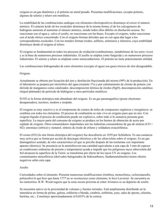 oxígeno es un gas diatómico y el polonio un metal pesado. Presentan modificaciones, excepto polonio,
algunas de selenio y teluro son metálicas.

La estabilidad de las combinaciones análogas con elementos electropositivos disminuye al crecer el número
atómico. El carácter ácido de los oxoácidos disminuye de la misma forma; el de los calcogenuros de
hidrógeno aumenta al aumentar el número atómico, siendo todos ellos débiles en disolución acuosa. No
reaccionan con el agua y, salvo el azufre, no reaccionan con las bases. Excepto el oxígeno, todos reaccionan
con el ácido nítrico concentrado. Con el oxígeno forman dióxidos que en con agua dan lugar a los
correspondientes oxoácidos. Con los metales forman óxidos, sulfuros, seleniuros y telururos, cuya estabilidad
disminuye desde el oxígeno al teluro.

El oxígeno es fundamental en todos los procesos de oxidación (combustiones, metabolismo de los seres vivos)
y es la base de numerosos procesos industriales. El azufre se emplea como fungicida y en numerosos procesos
industriales. El selenio y teluro se emplean como semiconductores. El polonio no tiene prácticamente utilidad.

Las combinaciones hidrogenadas de estos elementos (excepto el agua) son gases tóxicos de olor desagradable.

Oxígeno

Actualmente se obtiene por licuación del aire y destilación fraccionada del mismo (99% de la producción). En
el laboratorio se prepara por electrólisis del agua (restante 1%) y por calentamiento de clorato de potasio con
dióxido de manganeso como catalizador, descomposición térmica de óxidos (HgO), descomposición catalítica
(níquel platinado) de peróxido de hidrógeno u otros peróxidos metálicos.

El O2 es la forma alotrópica más abundante del oxígeno. Es un gas paramagnético (posee electrones
desapareados), incoloro, inodoro e insípido.

El oxígeno es muy reactivo y es el componente de cientos de miles de compuestos orgánicos e inorgánicos: se
combina con todos los elementos. El proceso de combustión es más vivo en oxígeno puro que en aire. Con
oxígeno líquido el proceso de combustión puede ser explosivo, sobre todo si la sustancia presenta gran
superficie. La mayor parte del consumo de oxígeno se produce en los hornos de obtención de acero por
soplado de oxígeno. Otros consumidores importantes son las industrias consumidoras de gas de síntesis (CO +
H2): amoniaco (nítrico) y metanol, síntesis de óxido de etileno y soldadura oxiacetilénica.

El ozono (O3) (la otra forma alotrópica del oxígeno) fue descubierto en 1839 por Schönbein. Es una sustancia
muy activa que se forma por acción de descargas eléctricas o de luz ultravioleta sobre el oxígeno. Es un gas
diamagnético azulado, de olor característico (el que se percibe después de las tormentas con importante
aparato eléctrico). Su presencia en la atmósfera (en una cantidad equivalente a una capa de 3 mm de espesor
en condiciones ordinarias de presión y temperatura) ayuda a impedir que los peligrosos rayos ultravioleta del
Sol alcancen la superficie de la Tierra: se transforma por efecto de los rayos UV en oxígeno. Los
contaminantes atmosféricos (derivados halogenados de hidrocarburos, fundamentalmente) tienen efectos
negativos sobre esta capa.

Azufre

Curiosidades sobre el elemento: Presenta numerosas modificaciones (rómbica, monoclínica, ciclooctaazufre,
poliazufre) lo que hizo que hasta 1777 no se reconociese como elemento; lo hizo Lavoisier. Se encuentra en
los meteoritos. R.W. Wood sugiere que la zona oscura próxima al cráter Aristarco es un depósito de azufre.

Se encuentra nativo en la proximidad de volcanes y fuentes termales. Está ampliamente distribuido en la
naturaleza en forma de piritas, galena, esfalerita o blenda, cinabrio, estibinita, yeso, sales de epsom, celestita,
baritina, etc.,. Constituye aproximadamente el 0,035% de la corteza.


                                                                                                                 13
 