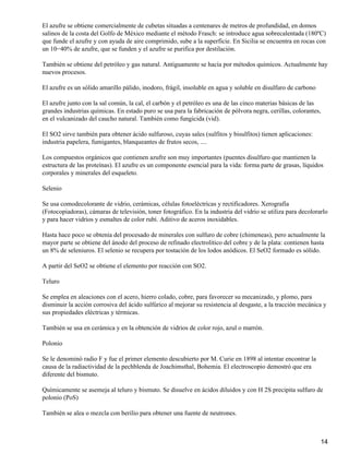 El azufre se obtiene comercialmente de cubetas situadas a centenares de metros de profundidad, en domos
salinos de la costa del Golfo de México mediante el método Frasch: se introduce agua sobrecalentada (180ºC)
que funde el azufre y con ayuda de aire comprimido, sube a la superficie. En Sicilia se encuentra en rocas con
un 10−40% de azufre, que se funden y el azufre se purifica por destilación.

También se obtiene del petróleo y gas natural. Antiguamente se hacía por métodos químicos. Actualmente hay
nuevos procesos.

El azufre es un sólido amarillo pálido, inodoro, frágil, insoluble en agua y soluble en disulfuro de carbono

El azufre junto con la sal común, la cal, el carbón y el petróleo es una de las cinco materias básicas de las
grandes industrias químicas. En estado puro se usa para la fabricación de pólvora negra, cerillas, colorantes,
en el vulcanizado del caucho natural. También como fungicida (vid).

El SO2 sirve también para obtener ácido sulfuroso, cuyas sales (sulfitos y bisulfitos) tienen aplicaciones:
industria papelera, fumigantes, blanqueantes de frutos secos, ....

Los compuestos orgánicos que contienen azufre son muy importantes (puentes disulfuro que mantienen la
estructura de las proteínas). El azufre es un componente esencial para la vida: forma parte de grasas, líquidos
corporales y minerales del esqueleto.

Selenio

Se usa comodecolorante de vidrio, cerámicas, células fotoeléctricas y rectificadores. Xerografía
(Fotocopiadoras), cámaras de televisión, toner fotográfico. En la industria del vidrio se utiliza para decolorarlo
y para hacer vidrios y esmaltes de color rubí. Aditivo de aceros inoxidables.

Hasta hace poco se obtenía del procesado de minerales con sulfuro de cobre (chimeneas), pero actualmente la
mayor parte se obtiene del ánodo del proceso de refinado electrolítico del cobre y de la plata: contienen hasta
un 8% de seleniuros. El selenio se recupera por tostación de los lodos anódicos. El SeO2 formado es sólido.

A partir del SeO2 se obtiene el elemento por reacción con SO2.

Teluro

Se emplea en aleaciones con el acero, hierro colado, cobre, para favorecer su mecanizado, y plomo, para
disminuir la acción corrosiva del ácido sulfúrico al mejorar su resistencia al desgaste, a la tracción mecánica y
sus propiedades eléctricas y térmicas.

También se usa en cerámica y en la obtención de vidrios de color rojo, azul o marrón.

Polonio

Se le denominó radio F y fue el primer elemento descubierto por M. Curie en 1898 al intentar encontrar la
causa de la radiactividad de la pechblenda de Joachimsthal, Bohemia. El electroscopio demostró que era
diferente del bismuto.

Químicamente se asemeja al teluro y bismuto. Se disuelve en ácidos diluidos y con H 2S precipita sulfuro de
polonio (PoS)

También se alea o mezcla con berilio para obtener una fuente de neutrones.



                                                                                                               14
 
