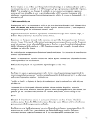 Es muy peligroso su uso. El daño se produce por absorción de la energía de las partículas alfa en el tejido. La
máxima cantidad corporal admisible es de 0,03 microcurios, lo que representa un peso de 6,8x10−12 gramos.
El 210−Po es tan peligroso, que el manejo de cantidades de microgramos requiere equipos especiales y
controles estrictos. A igualdad de peso, es aproximadamente 2,5 x 1011 veces más tóxico que el ácido
cianhídrico. La máxima concentración permitida de compuestos solubles de polonio en el aire es de 2 x 10−11
microcurios/cm3.

VII Elementos Halógenos

Los halógenos son los cinco elementos no metálicos que se encuentran en el Grupo 17 de la Tabla Periódica:
flúor, cloro, bromo, iodo, astato. El término "halógeno" significa "formador de sales" y a los compuestos
que contienen halógenos con metales se les denomina "sales".

Se presentan en moléculas diatómicas cuyos átomos se mantienen unidos por enlace covalente simple y la
fortaleza del enlace disminuye al aumentar el número atómico.

Reaccionan con el oxígeno, formando óxidos inestables; esta reactividad disminuye al aumentar el número
atómico. Excepto el flúor que la oxida, se disuelven en agua y reaccionan parcialmente con ella. Reaccionan
con el hidrógeno para formar haluros de hidrógeno, que se disuelven en agua, formando disoluciones ácidas
(ácidos hidrácidos); el ácido más fuerte es el HI. Reaccionan con casi todos los metales formando haluros
metálicos, casi todos ellos iónicos.

En estado elemental se usa solamente el cloro en el tratamiento de aguas. Los compuestos de estos elementos
son muy importantes y útiles.

Debido a su poder oxidante, todos los halógenos son tóxicos. Algunas combinaciones halogenadas (fluoruros,
cloratos y bromatos) son muy venenosos.

El flúor, el cloro y el yodo son oligoelementos importantes para los seres vivos.

Cloro

Se obtiene por acción de agentes oxidantes sobre los cloruros o más frecuentemente por electrólisis de los
mismos o de disoluciones acuosas. También se emplea la electrólisis de ácido clorhídrico. Es un subproducto
de la obtención de metales alcalinos y alcalinotérreos.

También se disuelve en dicloruro de diazufre, ácido clorhídrico, tetracloruro de carbono, ácido acético y
nitrobenceno.

Se usa en la producción de papel, colorantes, productos textiles, derivados del petróleo, medicinas,
antisépticos, insecticidas, alimentos, disolventes, pinturas, plásticos y otros productos de gran consumo. Los
procesos que más cantidad de cloro consumen son: sanitarios, blanqueantes, desinfectantes y textiles.

Bromo

El método de obtención actual consiste en la oxidación de bromuros con cloro. El bromo obtenido se
condensa, destila y deseca. En el laboratorio se puede obtener por acción del ácido sulfúrico sobre bromuro
potásico con dióxido de manganeso como catalizador.

Es el único no metal líquido y junto con el mercurio el único elemento líquido a temperatura ambiente. De
color rojo oscuro, pesado (cinco veces más denso que el aire), fluido, que se volatiliza fácilmente a
temperatura ambiente, produciendo un vapor rojo de olor muy desagradable, que asemeja al cloro.


                                                                                                              15
 