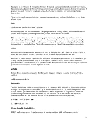 Se emplea en la obtención de fumigantes (bromuro de metilo), agentes antiinflamables (hexabromobenceno,
hexabromociclododecano) de fibras artificiales, extintores, colorantes, desinsectación, desinfección de agua de
piscinas, fotografía (bromuros inorgánicos), etc.,... Los bromuros orgánicos son también importantes
intermedios.

Tiene efectos muy irritantes sobre ojos y garganta en concentraciones mínimas: disoluciones 1:1000 tienen
efectos letales.

Iodo

Se obtiene por reacción del Ca(IO3)2 con SO2.

Forma compuestos con muchos elementos (excepto gases nobles, azufre y selenio), aunque es menos activo
que los otros halógenos, que lo desplazan de los yoduros. Es un oxidante moderado.

El iodo es un nutriente esencial; se necesitan pequeñas cantidades (0,2 mg/día) para el funcionamiento
adecuado de la glándula tiroides que lo contiene en forma de dos hormonas: tiroxina y triyodotironina, las
cuales aumentan el ritmo metabólico y el consumo de oxígeno de las células; su déficit produce bocio. La
tintura de iodo es una disolución al 7% de iodo en alcohol con un 3% de KI; es un antiséptico importante.

Astato

Fue sintetizado en 1940 mediante bombardeo de 209−Bi con partículas a por Corson, McKensie y Segre. El
astato obtenido (isótopos de larga vida 209 a 211−At) se destila calentando la mezcla al aire.

Es sólido. Es el más metálico y pesado de los halógenos. Por espectrometría de masas se ha comprobado que
es muy parecido químicamente al resto de los halógenos, sobre todo al iodo, aunque es más metálico y
probablemente se acumula también en la glándula tiroides. Se están usando haces moleculares para identificar
y estudiar reacciones en las que está implicado el astato.

2ºParte

Estudio de los principales compuestos del Hidrógeno, Oxígeno, Nitrógeno y Azufre. (Hidruros, Óxidos,
Ácidos)

Ácido clorhídrico (HCl)

Propiedades

También denominado como cloruro de hidrógeno es un compuesto polar covalente. A temperatura ambiente
es un gas con un punto de fusión de −115 ºC y un punto de ebullición de −85 ºC, es incoloro y de olor acre,
ácido e irritante, que forma nieblas con el aire húmedo, por ser muy soluble en el agua. En la disolución
acuosa se comporta como un ácido muy fuerte. Por ello reacciona con óxidos e hidróxidos metálicos,
carbonatos sulfitos etc... así como con metales activos, formando el cloruro correspondiente.

CaCO3 + 2 HCL CaCl2 + H2O +

Zn + 2HCl ZnCl2 + H2

Obtención del ácido clorhídrico

El HCl puede obtenerse por el desplazamiento de sus sales mediante ácido sulfúrico concentrado


                                                                                                             16
 