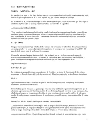 NaCl + H2SO4 NaHSO4 + HCl

NaHSO4 + NaCl Na2SO4 + HCl

La reacción tiene lugar en dos fases. En la primera, a temperatura ordinaria, el equilibrio está desplazado hacia
la derecha, por desprenderse en HCl ; en la segunda hay que calentar para que se verifique.

En la industria el HCl suele obtenerse por la unión directa de hidrógeno y cloro moleculares que tiene lugar de
una forma explosiva por lo que hay que realizarlo bajo unas medidas de seguridad.

Aplicaciones del ácido clorhídrico

Tiene gran importancia industrial utilizándose para la limpieza del acero antes de galvinación o para obtener
productos como cloruros metálicos tintes, jabones o como reactivo en análisis químicos, también se utiliza
para la producción de productos textiles y como subproducto de la combustión del carburante usado en las
centrales eléctricas que queman carbón.

El Agua (H2O)

El agua, una molécula simple y extraña,. Es la sustancia más abundante en la biosfera, dónde la encontramos
en sus tres estados y es además el componente mayoritario de los seres vivos, pues entre el 65 y el 95% del
peso de de la mayor parte de las formas vivas es agua.

El agua fue además el soporte donde surgió la vida. Molécula con un extraño comportamiento que la
convierten en una sustancia diferente a la mayoría de los líquidos, posee una manifiesta reaccinabilidad y
posee unas extraordinarias propiedades físicas y químicas que van a ser responsables de su

importancia biológica.

Estructura del agua

La molécula de agua está formada por dos átomos de H unidos a un átomo de O por medio de dos enlaces
covalentes. La disposición tetraédrica de los orbitales sp3 del oxígeno determina un ángulo entre los enlaces

H−O−H

aproximadamente de 104'5º, además el oxígeno es más electronegativo que el hidrógeno y atrae con más
fuerza a los electrones de cada enlace.

El resultado es que la molécula de agua aunque tiene una carga total neutra (igual número de protones que de
electrones ), presenta una distribución asimétrica de sus electrones, lo que la convierte en una molécula polar,
alrededor del oxígeno se concentra una densidad de carga negativa , mientras que los núcleos de hidrógeno
quedan desnudos, desprovistos parcialmente de sus electrones y manifiestan, por tanto, una densidad de carga
positiva.

Por eso en la práctica la molécula de agua se comporta como un dipolo

Así se establecen interacciones dipolo−dipolo entre las propias moléculas de agua, formándose enlaces o
puentes de hidrógeno, la carga parcial negativa del oxígeno de una molécula ejerce atracción electrostática
sobre las cargas parciales positivas de los átomos de hidrógeno de otras moléculas adyacentes.

Aunque son uniones débiles, el hecho de que alrededor de cada molécula de agua se dispongan otras cuatro


                                                                                                              17
 