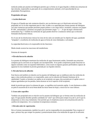 molécula unidas por puentes de hidrógeno permite que se forme en el agua (líquida o sólida) una estructura de
tipo reticular, responsable en gran parte de su comportamiento anómalo y de la peculiaridad de sus
propiedades físicoquímicas.

Propiedades del agua

• Acción disolvente

El agua es el líquido que más sustancias disuelve, por eso decimos que es el disolvente universal. Esta
propiedad, tal vez la más importante para la vida, se debe a su capacidad para formar puentes de hidrógeno
con otras sustancias que pueden presentar grupos polares o con carga iónica ( alcoholes, azúcares con grupos
R−OH , aminoácidos y proteínas con grupos que presentan cargas + y − , lo que da lugar a disoluciones
moleculares Fig.7. También las moléculas de agua pueden disolver a sustancias salinas que se disocian
formando disoluciones iónicas.

En el caso de las disoluciones iónicas los iones de las sales son atraídos por los dipolos del agua, quedando
"atrapados" y recubiertos de moléculas de agua en forma de iones hidratados o solvatados.

La capacidad disolvente es la responsable de dos funciones :

Medio donde ocurren las reacciones del metabolismo

Sistemas de transporte

• Elevada fuerza de cohesión

Los puentes de hidrógeno mantienen las moléculas de agua fuertemente unidas, formando una estructura
compacta que la convierte en un líquido casi incomprensible. Al no poder comprimirse puede funcionar en
algunos animales como un esqueleto hidrostático, como ocurre en algunos gusanos perforadores capaces de
agujerear la roca mediante la presión generada por sus líquidos internos.

3. Elevada fuerza de adhesión

Esta fuerza está también en relación con los puentes de hidrógeno que se establecen entre las moléculas de
agua y otras moléculas polares y es responsable, junto con la cohesión del llamado fenómeno de la
capilaridad. Cuando se introduce un capilar en un recipiente con agua, ésta asciende por el capilar como si
trepase agarrándose por las paredes, hasta alcanzar un nivel superior al del recipiente,

donde la presión que ejerce la columna de agua , se equilibra con la presión capilar. A este fenómeno se debe
en parte la ascensión de la savia bruta desde las raíces hasta las hojas, a través de los vasos leñosos.

3. Gran calor específico

También esta propiedad está en relación con los puentes de hidrógeno que se forman entre las moléculas de
agua. El agua puede absorber grandes cantidades de "calor" que utiliza para romper los p.de h. por lo que la
temperatura se eleva muy lentamente. Esto permite que el citoplasma acuoso sirva de protección ante los
cambios de temperatura. Así se mantiene la temperatura constante .

• Elevado calor de vaporización

Sirve el mismo razonamiento, también los p.de h. son los responsables de esta propiedad. Para evaporar el
agua , primero hay que romper los puentes y posteriormente dotar a las moléculas de agua de la suficiente


                                                                                                                18
 