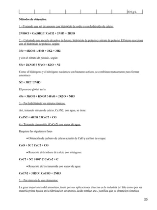 539 g/L

Métodos de obtención:

1.−Tratando una sal de amonio con hidróxido de sodio o con hidróxido de calcio:

2NH4Cl + Ca(OH)2 ! CaCl2 + 2NH3 + 2H2O

2.− Calentndo una mezcla de polvo de hierro, hidróxido de potasio y nitrato de potasio. El hierro reacciona
con el hidróxido de potasio, según:

3Fe + 6KOH ! 3FeO + 3K2 + 3H2

y con el nitrato de potasio, según:

5Fe+ 2KNO3 ! 5FeO + K2O + N2

Como el hidrógeno y el nitrógeno nacientes son bastante activos, se combinan mutuamente para formar
amoníaco

N2 + 3H2 ! 2NH3

El proceso global sería:

4Fe + 3KOH + KNO3 ! 4FeO + 2K2O + NH3

3.− Por hidrólisisde los nitrutos iónicos.

Así, tratando nitruro de calcio, Ca3N2, con agua, se tiene:

Ca3N2 + 6H2O ! 3CaC2 + CO

4.− Tratando cianamida, (CaCn2) con vapor de agua.

Requiere las siguientes fases

      • Obtención de carburo de calcio a partir de CaO y carbón de coque:

CaO + 3C ! CaC2 + CO

      • Reacción del carburo de calcio con nitrógeno:

CaC2 + N2 1 000º C CaCn2 + C

      • Reacción de la cianamida con vapor de agua:

CaCN2 + 3H2O ! CaCO3 + 2NH3

5.− Por síntesis de sus elementos:

La gran importancia del amoníaco, tanto por sus aplicaciones directas en la industria del frío como por ser
materia prima básica en la fabricación de abonos, ácido nítrico, etc., justifica que su obtencion sintética

                                                                                                              20
 