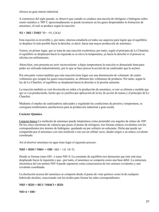 ofrezca un gran interés industrial.

A comienzos del siglo pasado, se observó que cuando se conduce una mezcla de nitrógeno e hidrógeno sobre
osmio metálico a 700º C aproximadamente se puede reconocer en los gases desprendidos la formacion de
amoníaco, el cual se produce según la reacción:

N2 + 3H2 ! 2NH3 "H= −91,124 kJ

Esta reacción es reversible y, por tanto, interesa estudiarla en todos sus aspectos para lograr que el equilibrio
se desplace lo más posible hacia la derecha; es decir, hacia una mayor producción de amoníaco.

Vemos, en primer lugar, que se trata de una reacción exotérmica; por tanto, según el principio de Le Chatelier,
el equilibrio se desplazará hacia la izquierda se se eleva la temperatura, ya hacia la derecha si el proceso se
efectúa con enfriamiento.

Ahora bien, esto presenta un serio inconveniente: a bajas temperaturas la reacción es demasiado lenta para
poder ser utilizada industrialmente, por lo que se hace precsa la acción de un catalizador que la acelere.

Por otra parte vemos también que esta reacción tiene lugar con una disminución de volument: de cuatro
volúmenes qye ocupan los gases reaccionantes, se obtienen dos volúmenes de producto. Por tanto, según la
ley de Le Chatelier, el equilibrio se desplazará hacia la derecha si la presión aumenta.

La reacción también se verá favorecida en orden a la producción de amoníaco, si este se elimina a medida que
qye se vya produciendo, hecho que se justifica por aplicación de la ley de acción de masas y el principio de Le
Chatelier.

Mediante el empleo de catalizadores adecuados y regulando las condiciones de presión y temperatura, se
consiguen rendimientos satisfactorios para la producción industrial a gran escala.

Carácter Químico

Carácter básico La molécula de amoníaco puede intepretarse como piramidal con angulos de enlace de 108º.
De los cinco electrones de valencia que posee el átomo de nitrógeno, tres forman enlaces covalentes con los
correspondientes tres átomos de hidrógeno, quedando un par solitario no enlazante. Dicho par puede ser
compartido por el amoníaco con otra molécula o ion con un orbital vacío, dando origen a un enlace covalente
coordinado.

Así al disolver amoníaco en agua tiene lugar el siguiente proceso:

NH3 + H2O ! NH4+ + OH− (Kb = 1,8. 10−5)

Donde se forman iones OH− e iones NH+4. La constante de equilibrio nos demuestra que éste está muy
desplazado hacia la izquierda y que , por tanto, el amoníaco se comporta como una base débil. La estructura
electrónica del ion aminio NH+4 puede suponerse como consecuencia de tres uniones covalentes y una
covalente coordinada.

La disolución acuosa del amoníaco se comporta desde el punto de vista químico como la de cualquier
hidróxido alcalino, reaccionado con los ácidos para formar las sales correspondientes:

NH3 + H2O + HCl ! NH4Cl + H2O

NH+4 + OH−


                                                                                                                21
 