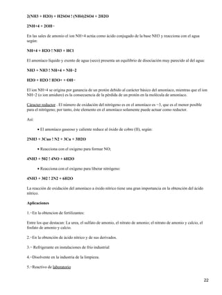 2(NH3 + H2O) + H2SO4 ! (NH4)2SO4 + 2H2O

2NH+4 + 2OH−

En las sales de amonio el ion NH+4 actúa como ácido conjugado de la base NH3 y reacciona con el agua
según:

NH+4 + H2O ! NH3 + HCl

El amoníaco líquido y exento de agua (seco) presenta un equilibrio de disociación muy parecido al del agua:

NH3 + NH3 ! NH+4 + NH−2

H2O + H2O ! H3O+ + OH−

El ion NH+4 se origina por ganancia de un protón debido al carácter básico del amoníaco, mientras que el ion
NH−2 (o ion amiduro) es la consecuencia de la pérdida de un protón en la molécula de amoníaco.

Cáracter reductor . El número de oxidación del nitrógeno es en el amoníaco es −3, que es el menor posible
para el nitrógeno; por tanto, éste elemento en el amoníaco solamente puede actuar como reductor.

Así:

       • El amoníaco gaseoso y caliente reduce al óxido de cobre (II), según:

2NH3 + 3Cuo ! N2 + 3Cu + 3H2O

       • Reacciona con el oxígeno para formar NO;

4NH3 + 502 ! 4NO + 6H2O

       • Reacciona con el oxígeno para liberar nitrógeno:

4NH3 + 302 ! 2N2 + 6H2O

La reacción de oxidación del amoníaco a óxido nítrico tiene una gran importancia en la obtención del ácido
nítrico.

Aplicaciones

1.−En la obtencion de fertilizantes:

Entre los que destacan: La urea, el sulfato de amonio, el nitrato de amonio; el nitrato de amonio y calcio, el
fosfato de amonio y calcio.

2.−En la obtención de ácido nítrico y de sus derivados.

3.− Refrigerante en instalaciones de frío industrial

4.−Disolvente en la industria de la limpieza.

5.−Reactivo de laboratorio


                                                                                                                 22
 