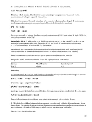 6.− Materia prima en la obtencion de diversos productos (carbonato de sodio, sacarina..)

Acido Nítrico (HNO3)

Historia y estado natural. El acido nitrico ya era conocido por los egicpios mas tarde usado por los
alquimistas medievales para separar la plata del oro.

El ácido nítrico no existe libre en la naturaleza, salvo pequeños indicios en el aire después de las tormentas
con descargas eléctricas, como consecuencia, probablemente de las siguientes reacciones.

2N2 + 502 ! 2N205

N205 + H2O ! 2HN03

En forma combinada es bastante abundante como nitrato de potasio (KNO3) como nitrato de sodio (NaN03) y
como nitrato de calcio [Ca(NO3)2]

Propiedades físicas. El acido nítrico es un líquido incoloro que hierve a 81,4ºC y solidifica a −41, 6 ºC; es
soluble en agua en todas proporciones, formando con ella una mezcla de punto de ebullición constante
(121,9ºC) constituida por un 69% de HNO3 y el resto agua.

Es fumante al aire cuando está concentrado y frecuentemente presenta un cierto color amarillento−rojizo,
como consecuencia de los óxidos de nitrógeno que lleva en disolución (ácido nítrici rojo fumante).

Es tóxico y en contacto con la piel produce graces quemaduras de lenta y difícil curación

El siguiente cuadro resume las constantes físicas mas significativas del ácido nítrico:

Fórmula                                Masa Molecular                      Densidad (g/cm3)
HNO3                                   63,016                              1,52

Obtención

1.−Tratando nitrato de sodio con ácido sulfúrico concentrado, proceso que viene determinado por la reacción:

NaNo3 + H2SO4 ! NaHSO4 + HNO3

Que si tiene lugar a temperatura elevada, es:

2NaNO3 + H2SO4 ! Na2SO4 + 2HNO3

puesto que cada molécula de hidrogenosulfato de sodio reacciona a su vez con otra de nitrato de sodio, según:

NaNO3 + NaHSO4 ! Na2SO4 + HNO3

Este método, antiguamente considerado como industrial, actualmente está en práctico desuso.

2.−Método de Ostwald Es el más empleado actualmente y consiste en la oxidación del amoníaco para formar
óxido nítrico. Este método, descubierto supone el tratamiento de amoníaco con una sdiez veces su volumen de
aire previamente calentado a 600ºC, en presencia de platino, que actúa como catalizador.

Las reacciones que tienen lugar son:

                                                                                                                 23
 